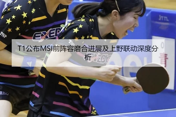 T1公布MSI前阵容磨合进展及上野联动深度分析